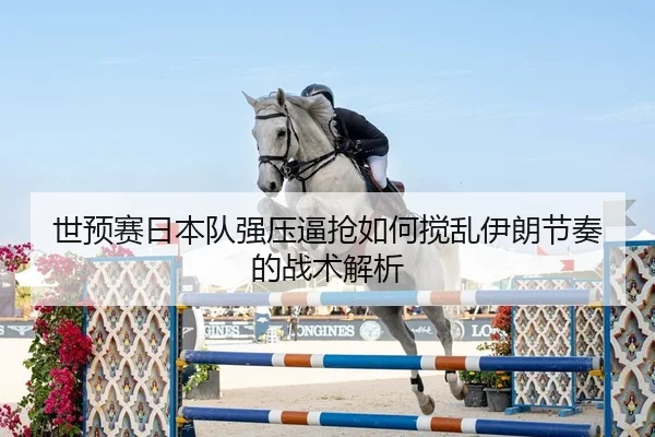 世预赛日本队强压逼抢如何搅乱伊朗节奏的战术解析